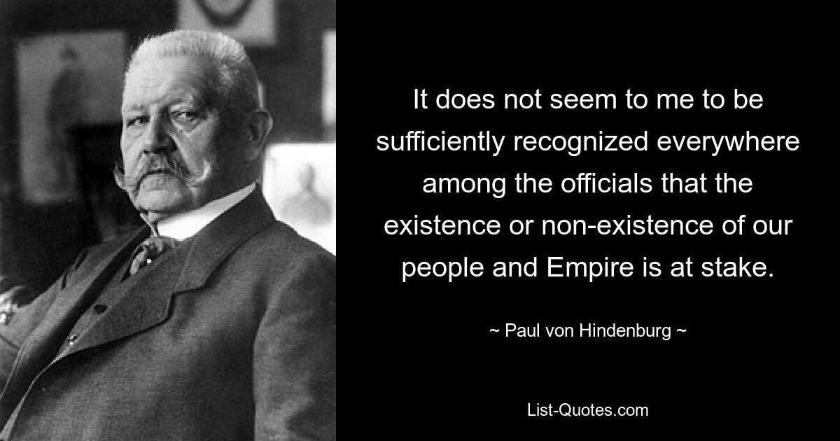 It does not seem to me to be sufficiently recognized everywhere among the officials that the existence or non-existence of our people and Empire is at stake. — © Paul von Hindenburg