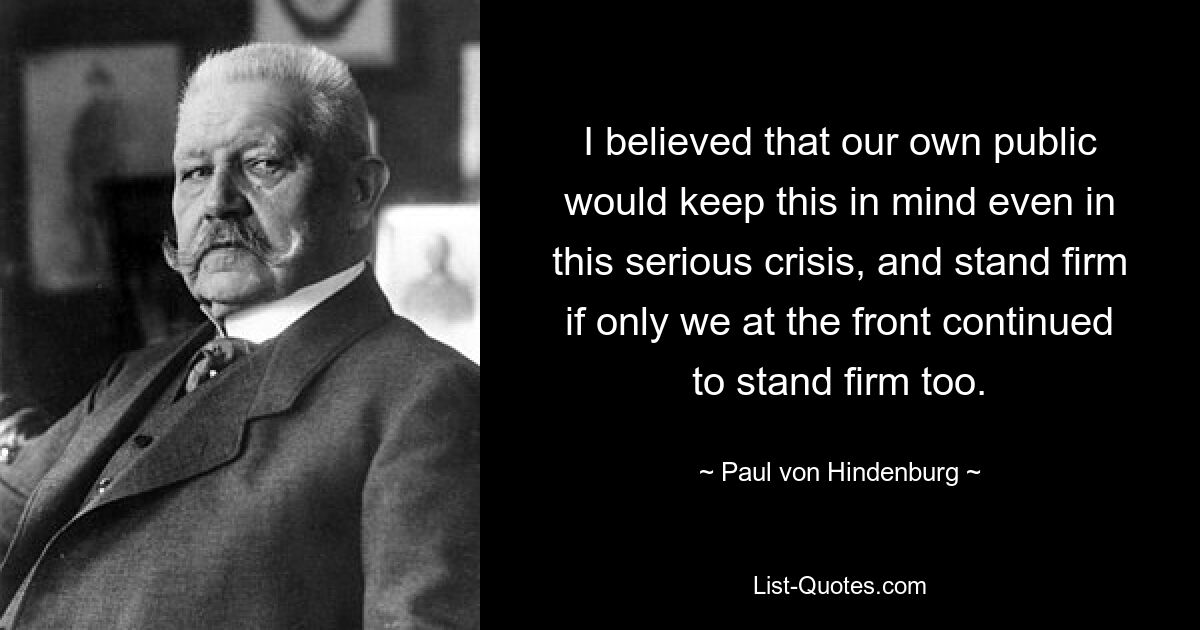 I believed that our own public would keep this in mind even in this serious crisis, and stand firm if only we at the front continued to stand firm too. — © Paul von Hindenburg