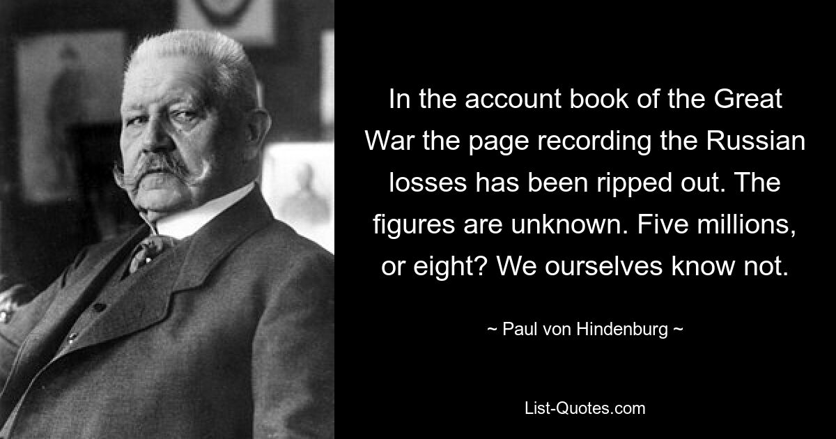 In the account book of the Great War the page recording the Russian losses has been ripped out. The figures are unknown. Five millions, or eight? We ourselves know not. — © Paul von Hindenburg