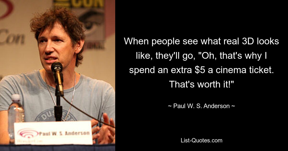 When people see what real 3D looks like, they'll go, "Oh, that's why I spend an extra $5 a cinema ticket. That's worth it!" — © Paul W. S. Anderson