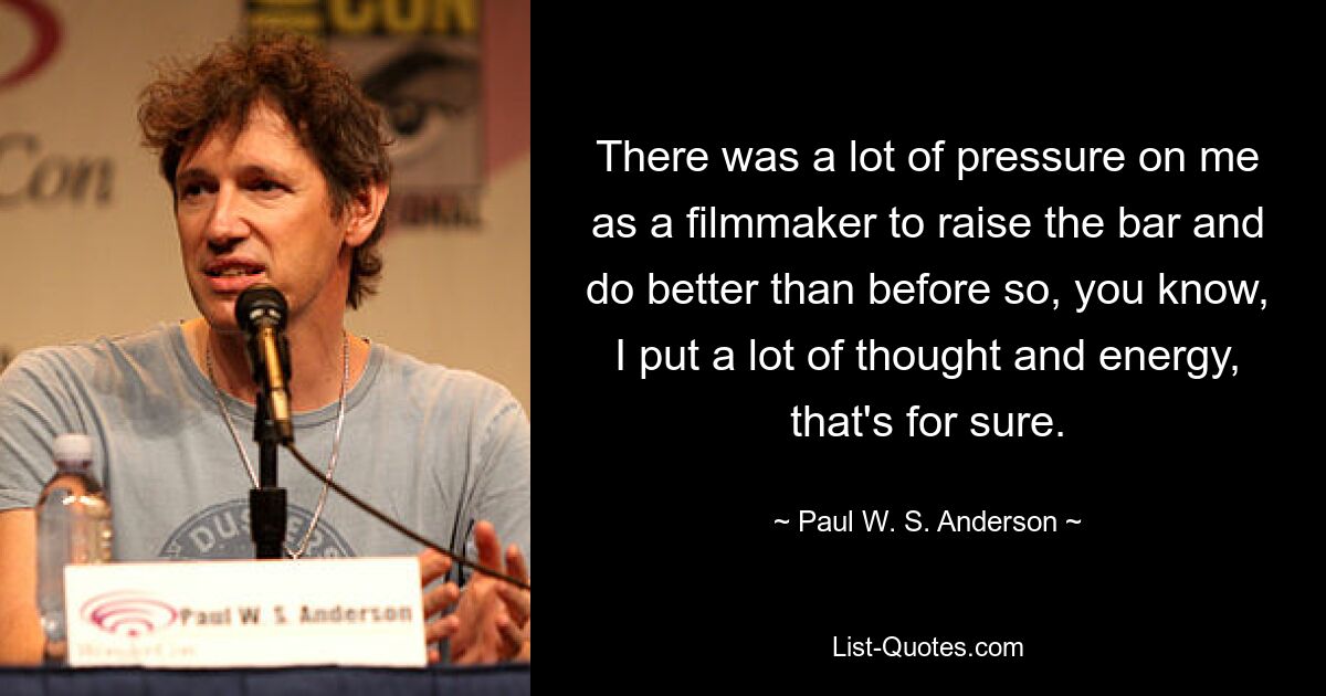 There was a lot of pressure on me as a filmmaker to raise the bar and do better than before so, you know, I put a lot of thought and energy, that's for sure. — © Paul W. S. Anderson