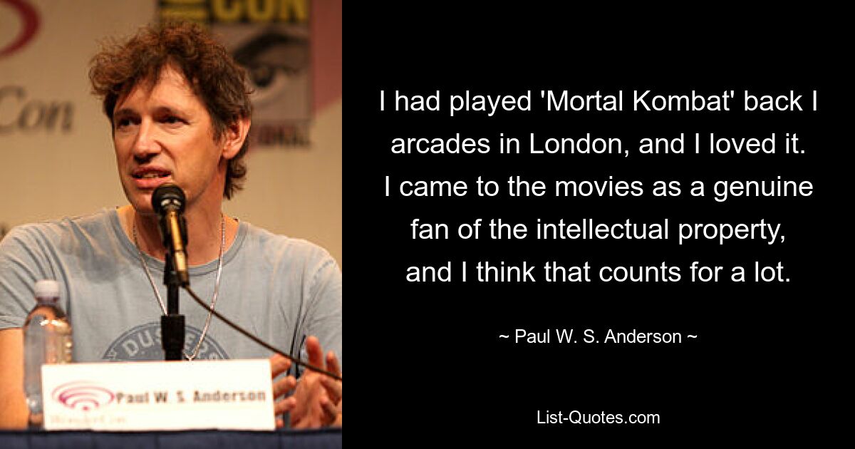 I had played 'Mortal Kombat' back I arcades in London, and I loved it. I came to the movies as a genuine fan of the intellectual property, and I think that counts for a lot. — © Paul W. S. Anderson