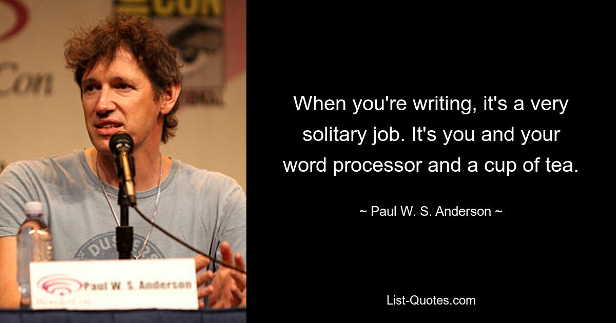 When you're writing, it's a very solitary job. It's you and your word processor and a cup of tea. — © Paul W. S. Anderson