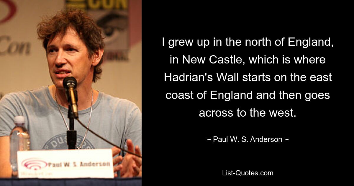 I grew up in the north of England, in New Castle, which is where Hadrian's Wall starts on the east coast of England and then goes across to the west. — © Paul W. S. Anderson