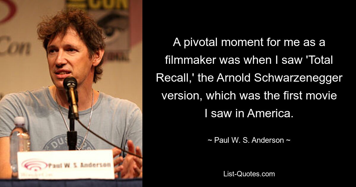 A pivotal moment for me as a filmmaker was when I saw 'Total Recall,' the Arnold Schwarzenegger version, which was the first movie I saw in America. — © Paul W. S. Anderson