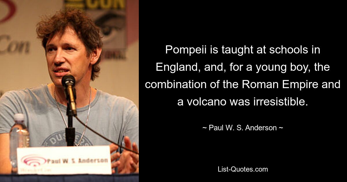 Pompeii is taught at schools in England, and, for a young boy, the combination of the Roman Empire and a volcano was irresistible. — © Paul W. S. Anderson