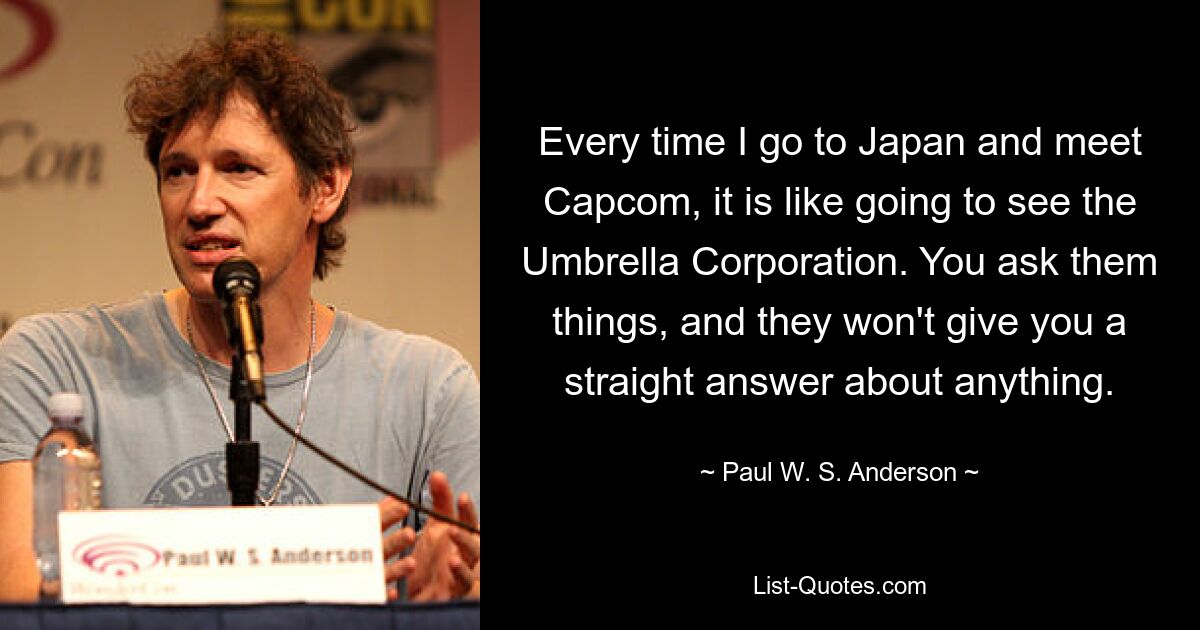 Every time I go to Japan and meet Capcom, it is like going to see the Umbrella Corporation. You ask them things, and they won't give you a straight answer about anything. — © Paul W. S. Anderson