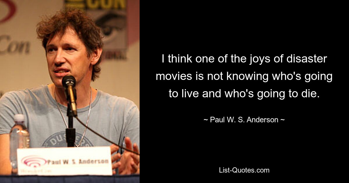 I think one of the joys of disaster movies is not knowing who's going to live and who's going to die. — © Paul W. S. Anderson