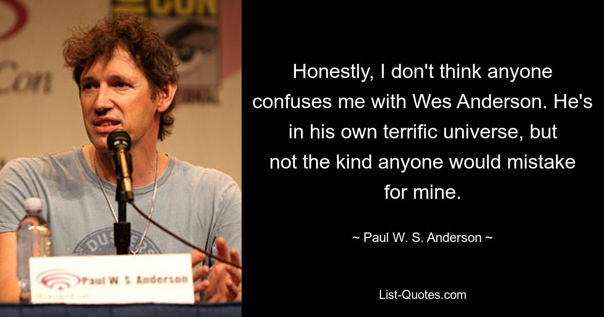 Honestly, I don't think anyone confuses me with Wes Anderson. He's in his own terrific universe, but not the kind anyone would mistake for mine. — © Paul W. S. Anderson