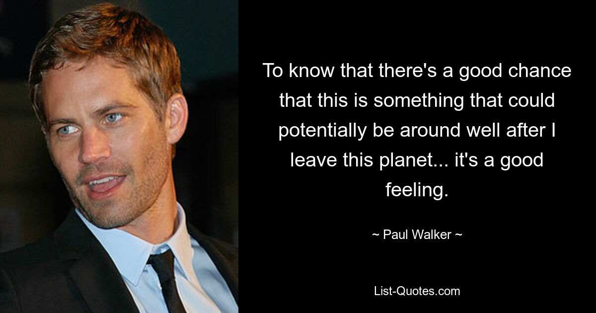 To know that there's a good chance that this is something that could potentially be around well after I leave this planet... it's a good feeling. — © Paul Walker