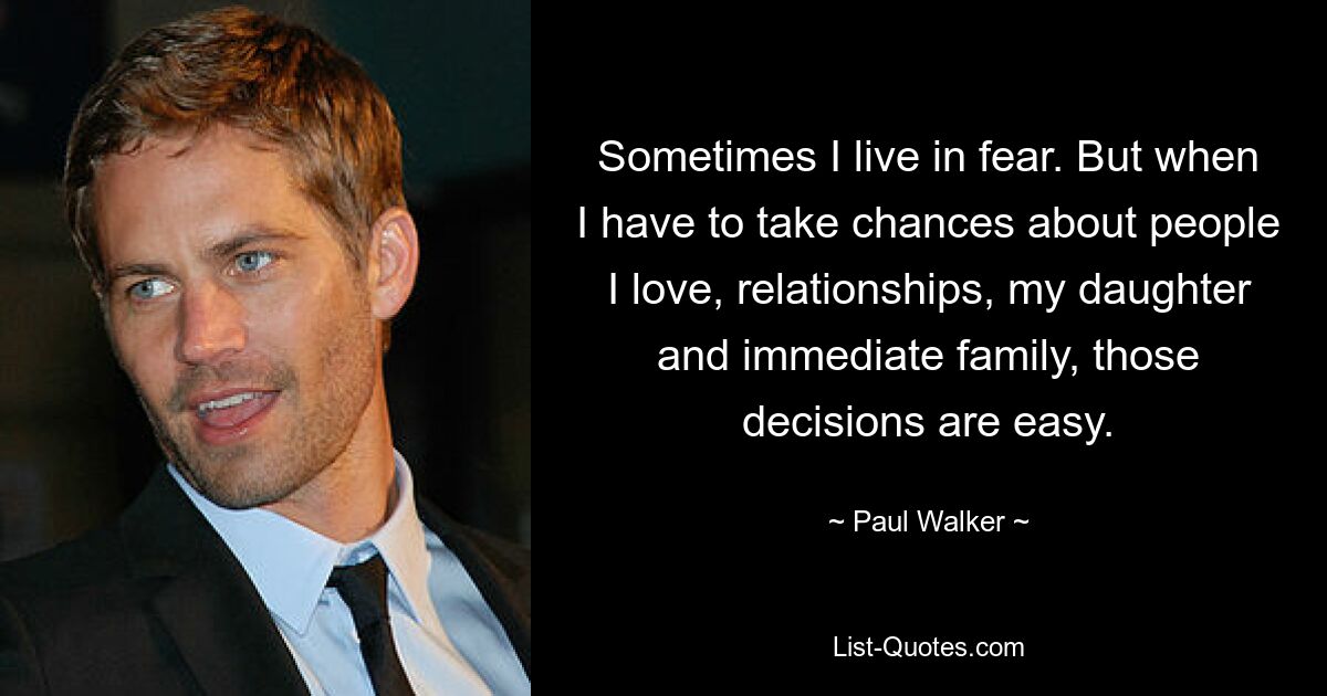 Sometimes I live in fear. But when I have to take chances about people I love, relationships, my daughter and immediate family, those decisions are easy. — © Paul Walker