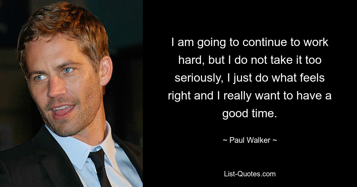 I am going to continue to work hard, but I do not take it too seriously, I just do what feels right and I really want to have a good time. — © Paul Walker