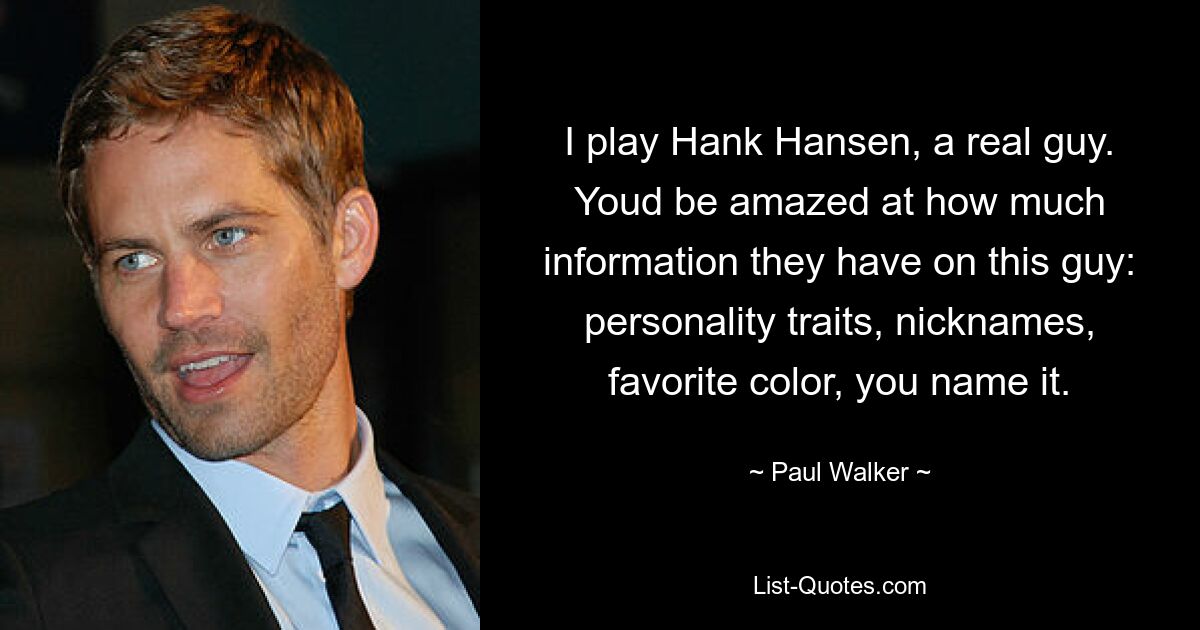 I play Hank Hansen, a real guy. Youd be amazed at how much information they have on this guy: personality traits, nicknames, favorite color, you name it. — © Paul Walker