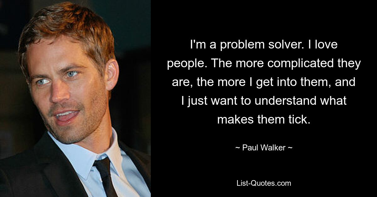 I'm a problem solver. I love people. The more complicated they are, the more I get into them, and I just want to understand what makes them tick. — © Paul Walker