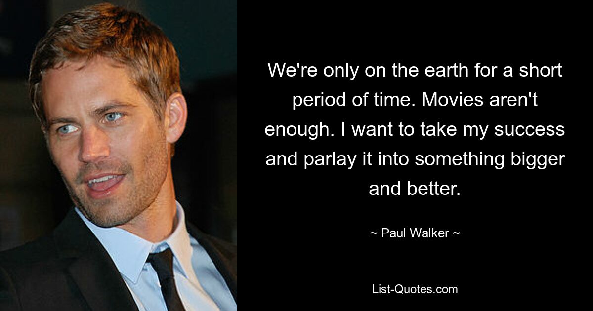 We're only on the earth for a short period of time. Movies aren't enough. I want to take my success and parlay it into something bigger and better. — © Paul Walker