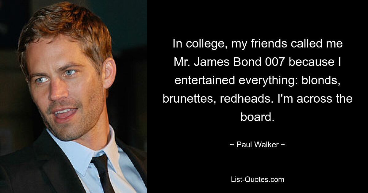 In college, my friends called me Mr. James Bond 007 because I entertained everything: blonds, brunettes, redheads. I'm across the board. — © Paul Walker