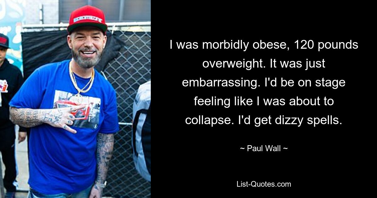 I was morbidly obese, 120 pounds overweight. It was just embarrassing. I'd be on stage feeling like I was about to collapse. I'd get dizzy spells. — © Paul Wall