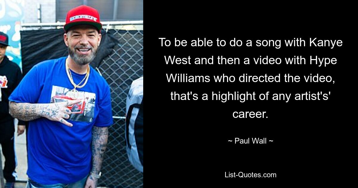 To be able to do a song with Kanye West and then a video with Hype Williams who directed the video, that's a highlight of any artist's' career. — © Paul Wall