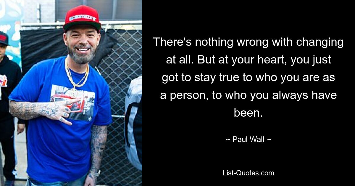 There's nothing wrong with changing at all. But at your heart, you just got to stay true to who you are as a person, to who you always have been. — © Paul Wall