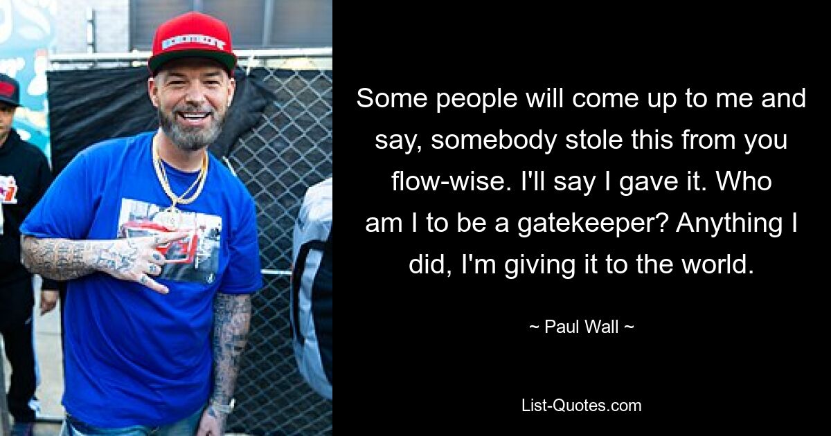 Some people will come up to me and say, somebody stole this from you flow-wise. I'll say I gave it. Who am I to be a gatekeeper? Anything I did, I'm giving it to the world. — © Paul Wall