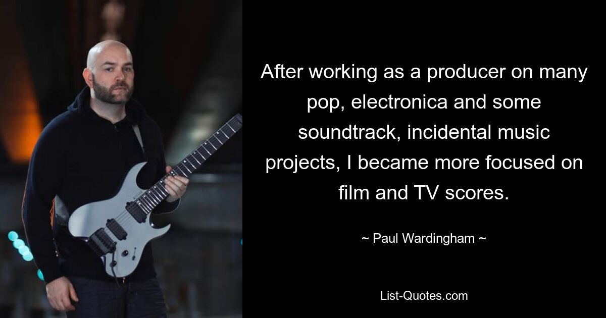 After working as a producer on many pop, electronica and some soundtrack, incidental music projects, I became more focused on film and TV scores. — © Paul Wardingham