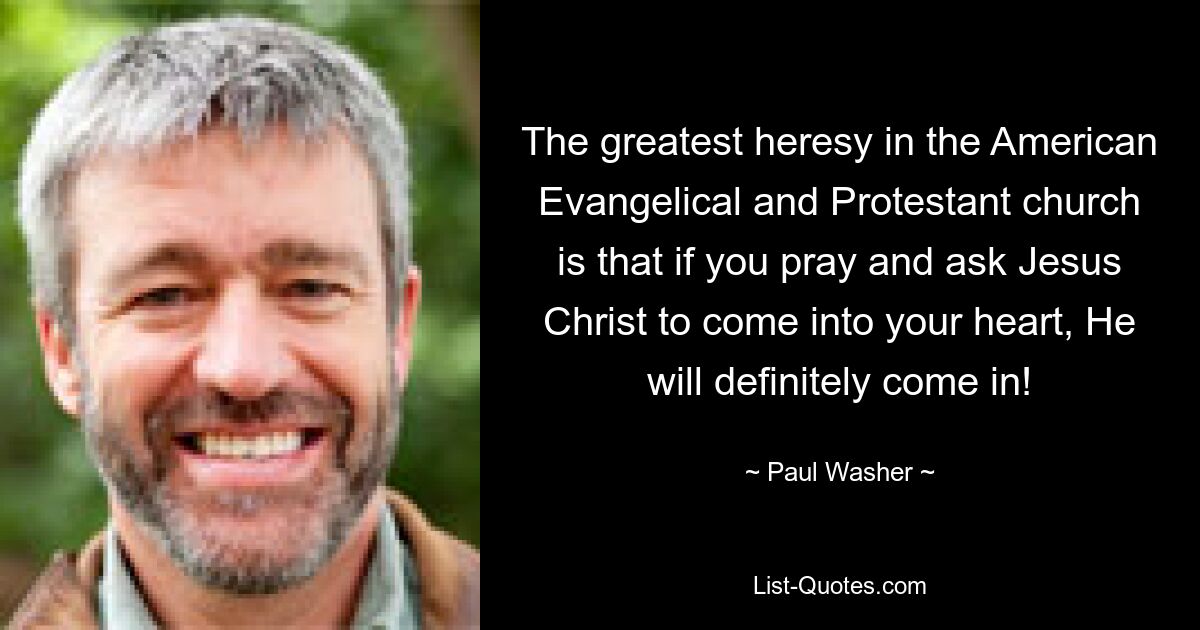 The greatest heresy in the American Evangelical and Protestant church is that if you pray and ask Jesus Christ to come into your heart, He will definitely come in! — © Paul Washer