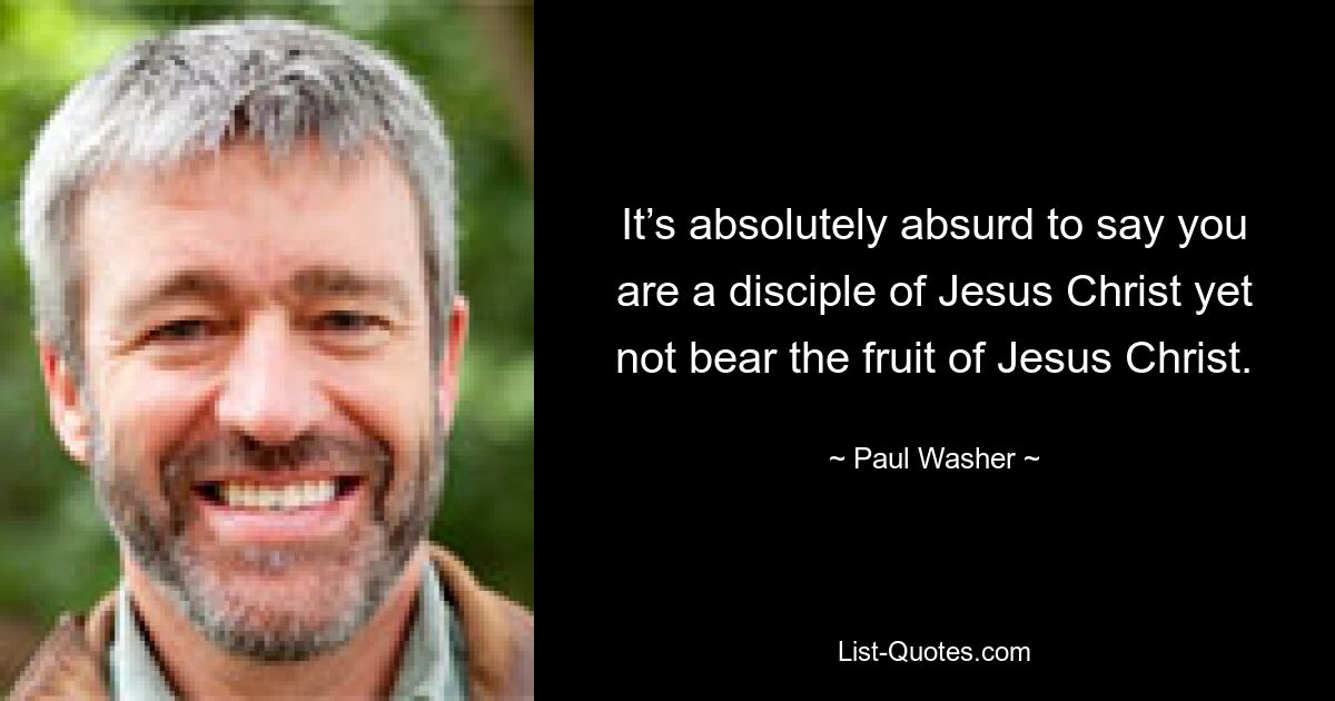 It’s absolutely absurd to say you are a disciple of Jesus Christ yet not bear the fruit of Jesus Christ. — © Paul Washer