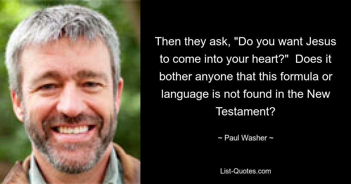 Then they ask, "Do you want Jesus to come into your heart?"  Does it bother anyone that this formula or language is not found in the New Testament? — © Paul Washer