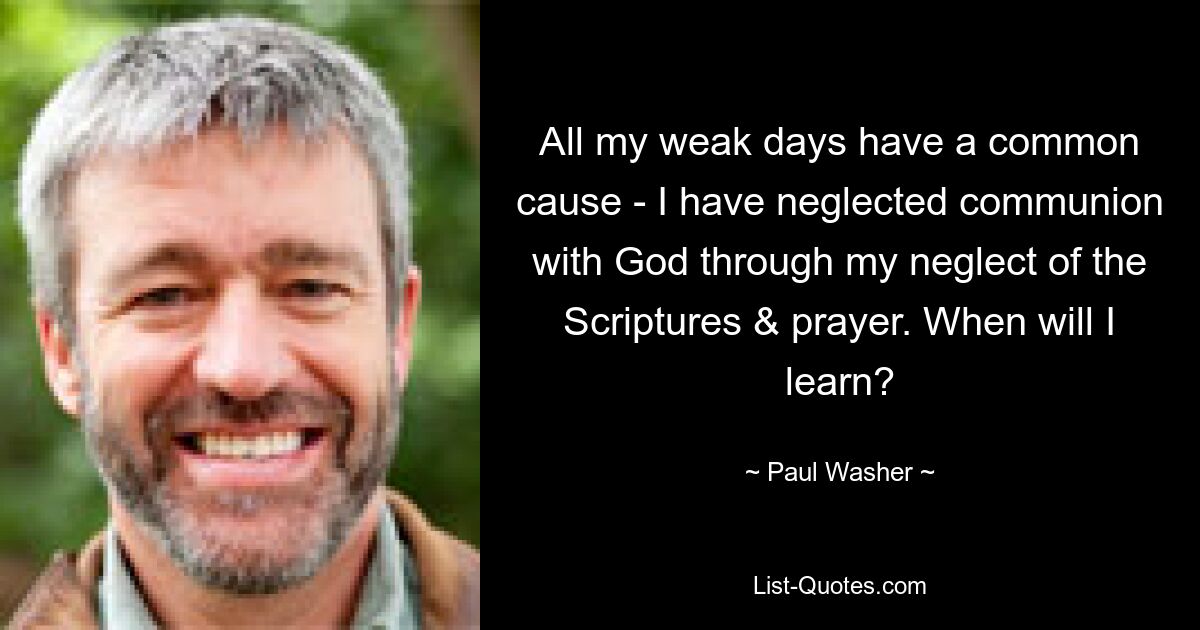 All my weak days have a common cause - I have neglected communion with God through my neglect of the Scriptures & prayer. When will I learn? — © Paul Washer