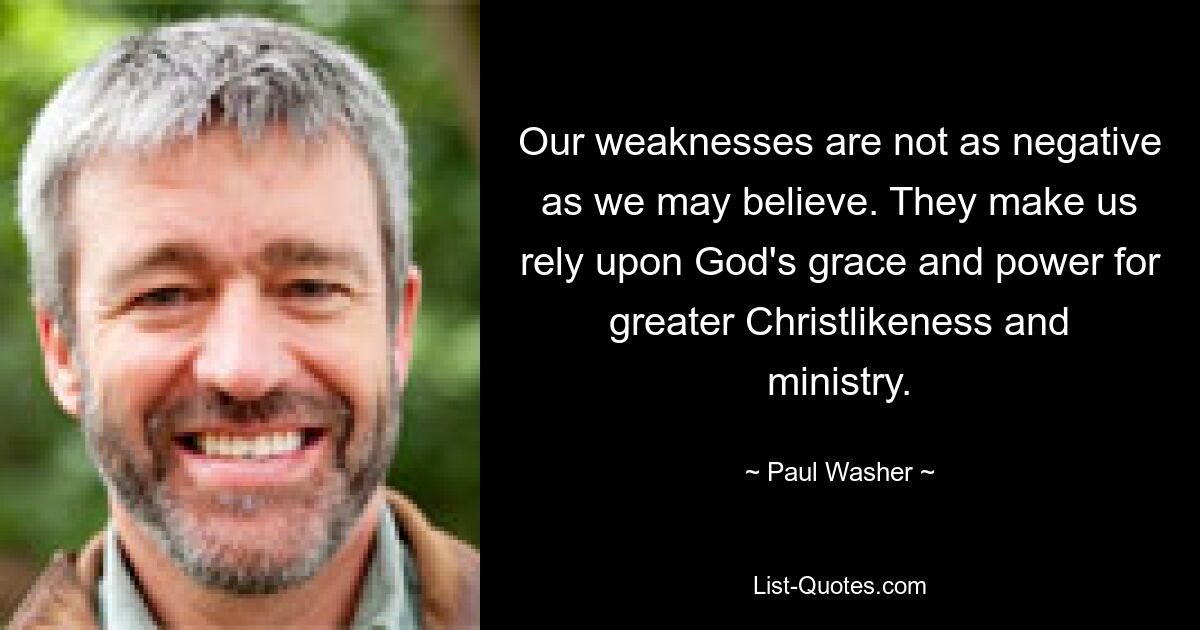 Our weaknesses are not as negative as we may believe. They make us rely upon God's grace and power for greater Christlikeness and ministry. — © Paul Washer