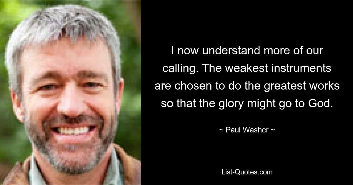 I now understand more of our calling. The weakest instruments are chosen to do the greatest works so that the glory might go to God. — © Paul Washer