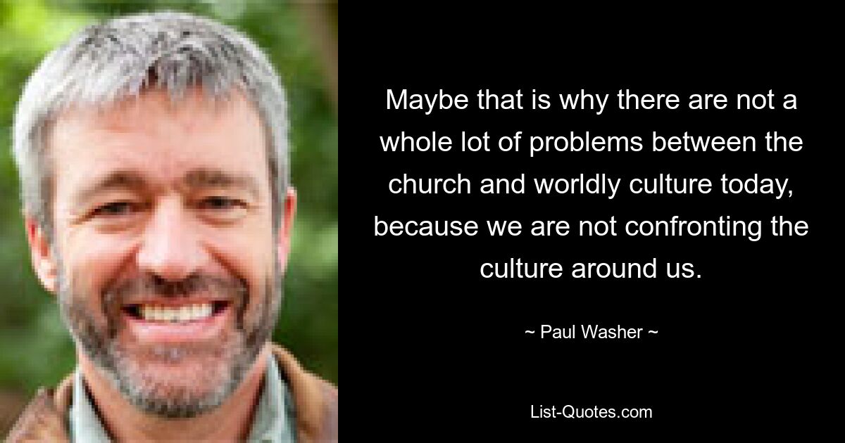 Maybe that is why there are not a whole lot of problems between the church and worldly culture today, because we are not confronting the culture around us. — © Paul Washer