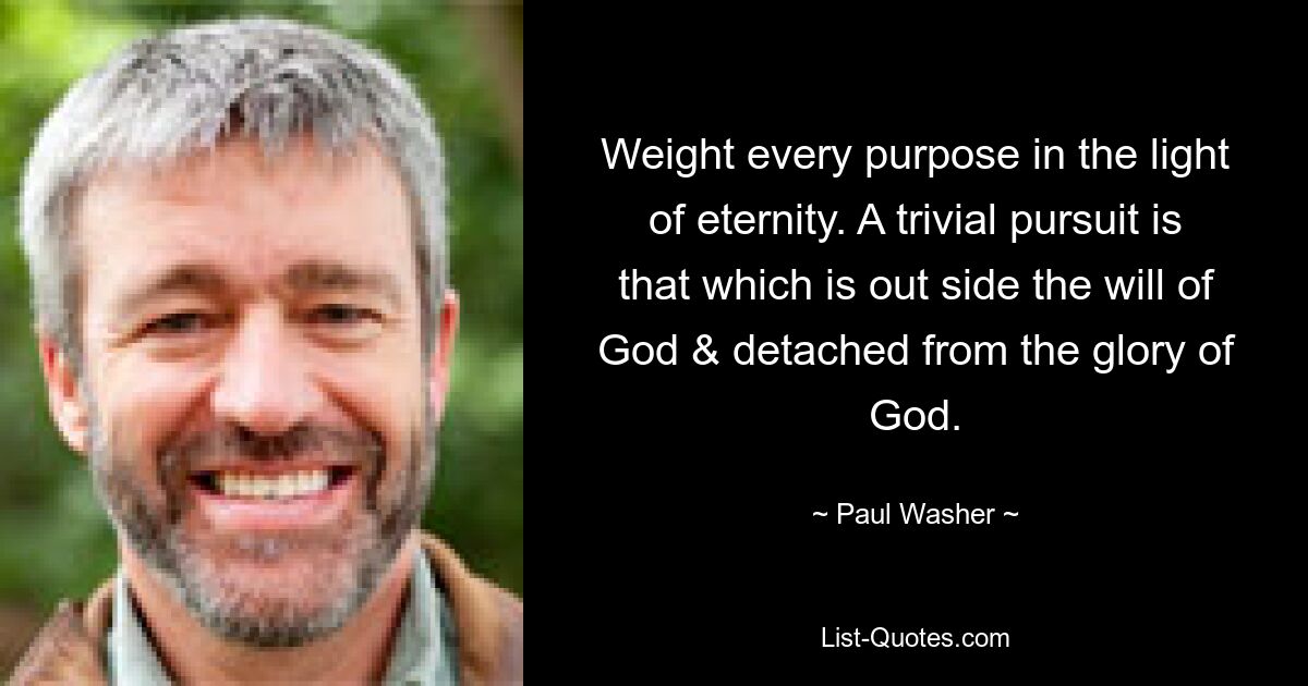 Weight every purpose in the light of eternity. A trivial pursuit is that which is out side the will of God & detached from the glory of God. — © Paul Washer