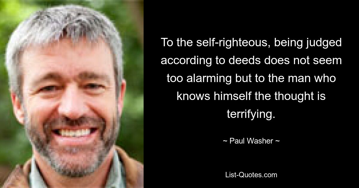 To the self-righteous, being judged according to deeds does not seem too alarming but to the man who knows himself the thought is terrifying. — © Paul Washer