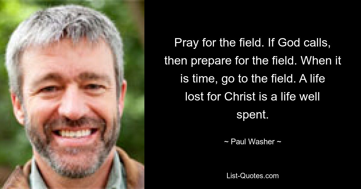 Pray for the field. If God calls, then prepare for the field. When it is time, go to the field. A life lost for Christ is a life well spent. — © Paul Washer