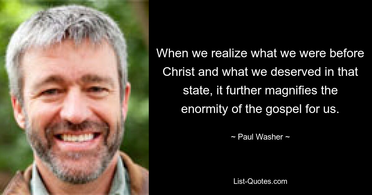 When we realize what we were before Christ and what we deserved in that state, it further magnifies the enormity of the gospel for us. — © Paul Washer