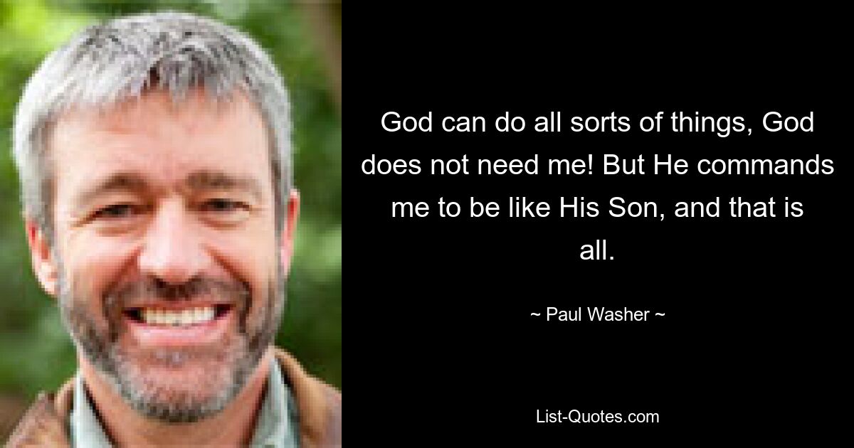 God can do all sorts of things, God does not need me! But He commands me to be like His Son, and that is all. — © Paul Washer