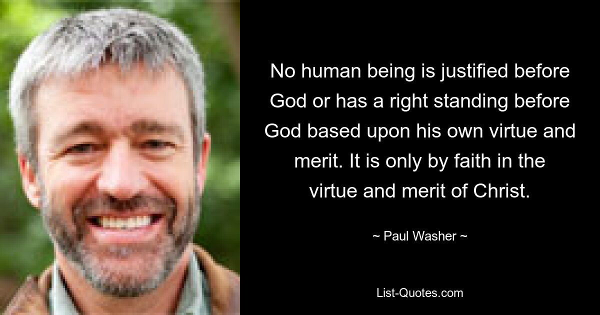 No human being is justified before God or has a right standing before God based upon his own virtue and merit. It is only by faith in the virtue and merit of Christ. — © Paul Washer