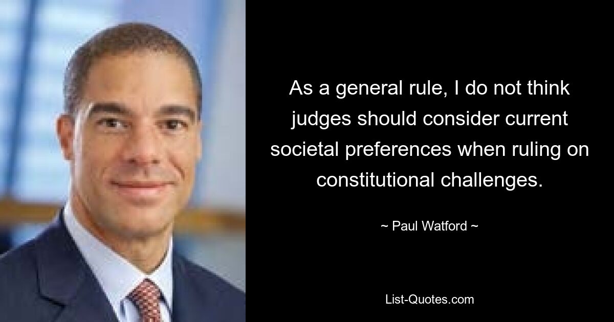 As a general rule, I do not think judges should consider current societal preferences when ruling on constitutional challenges. — © Paul Watford