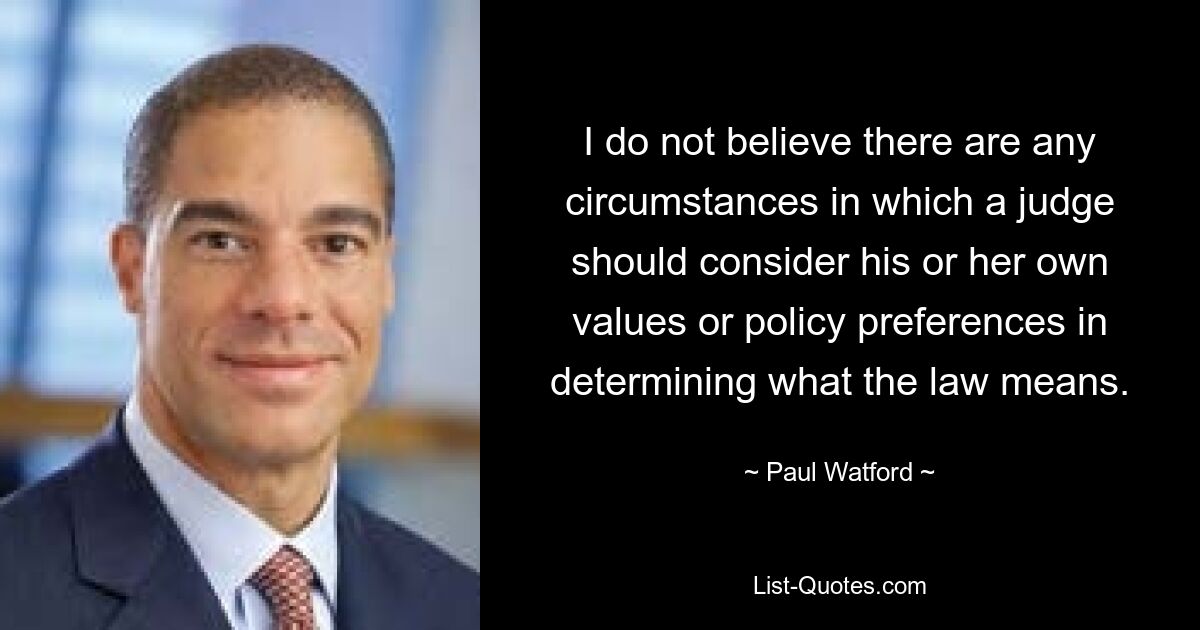 I do not believe there are any circumstances in which a judge should consider his or her own values or policy preferences in determining what the law means. — © Paul Watford