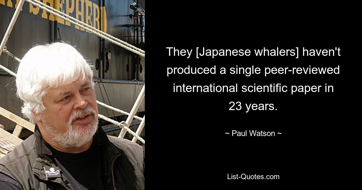 They [Japanese whalers] haven't produced a single peer-reviewed international scientific paper in 23 years. — © Paul Watson