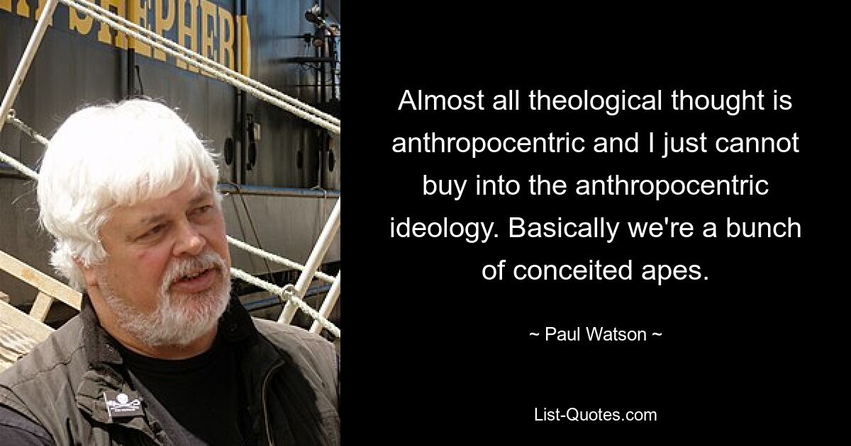 Almost all theological thought is anthropocentric and I just cannot buy into the anthropocentric ideology. Basically we're a bunch of conceited apes. — © Paul Watson