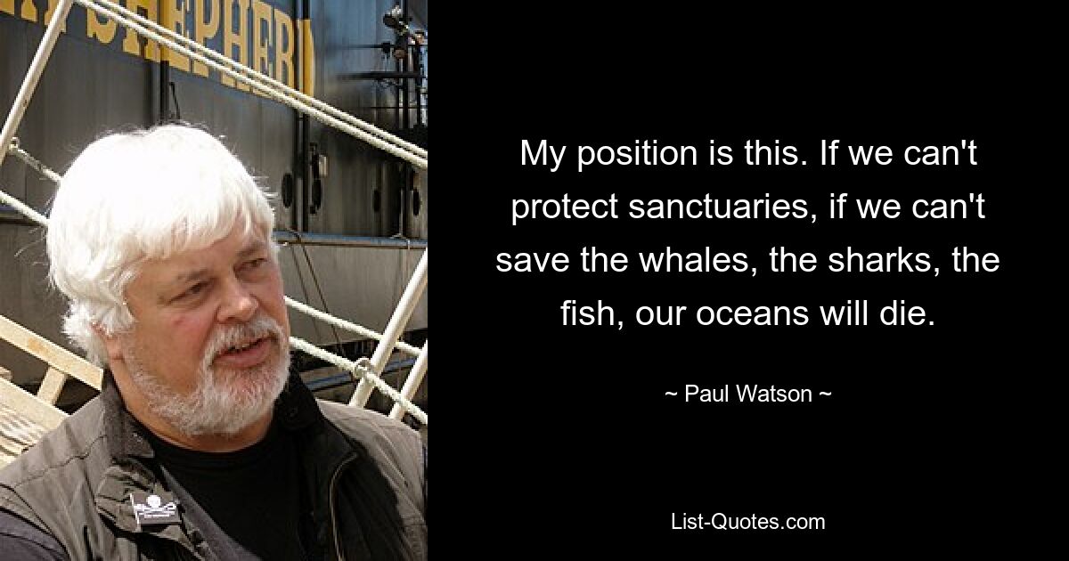 My position is this. If we can't protect sanctuaries, if we can't save the whales, the sharks, the fish, our oceans will die. — © Paul Watson