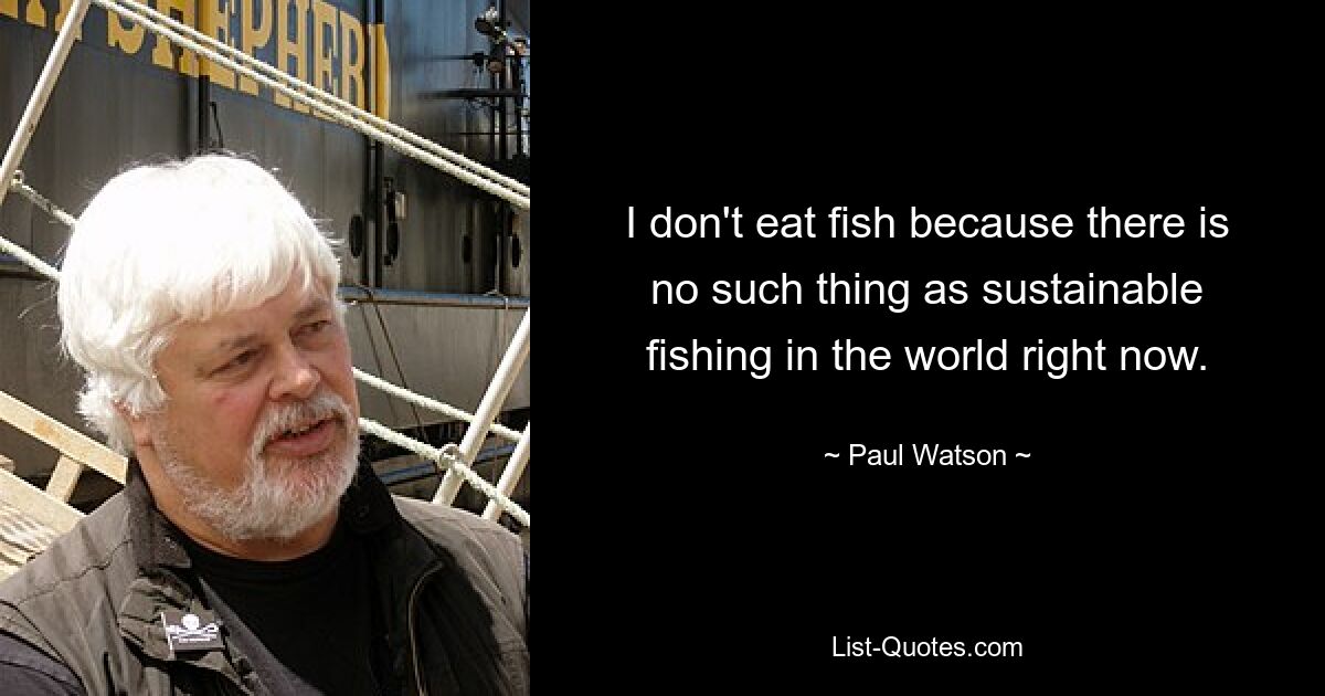 I don't eat fish because there is no such thing as sustainable fishing in the world right now. — © Paul Watson