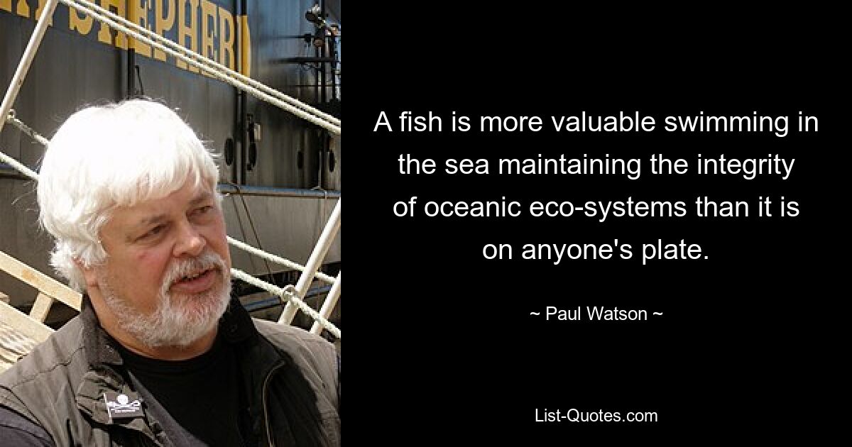 A fish is more valuable swimming in the sea maintaining the integrity of oceanic eco-systems than it is on anyone's plate. — © Paul Watson