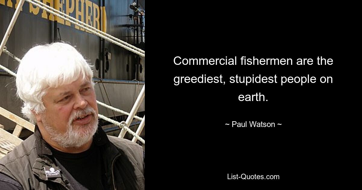 Commercial fishermen are the greediest, stupidest people on earth. — © Paul Watson