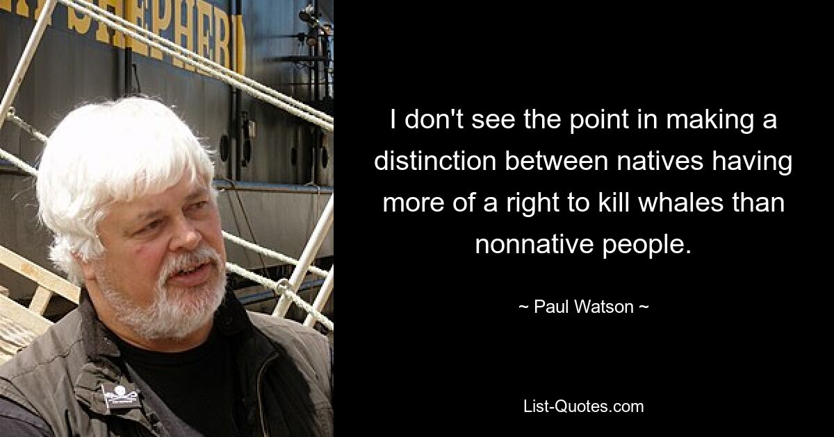 I don't see the point in making a distinction between natives having more of a right to kill whales than nonnative people. — © Paul Watson