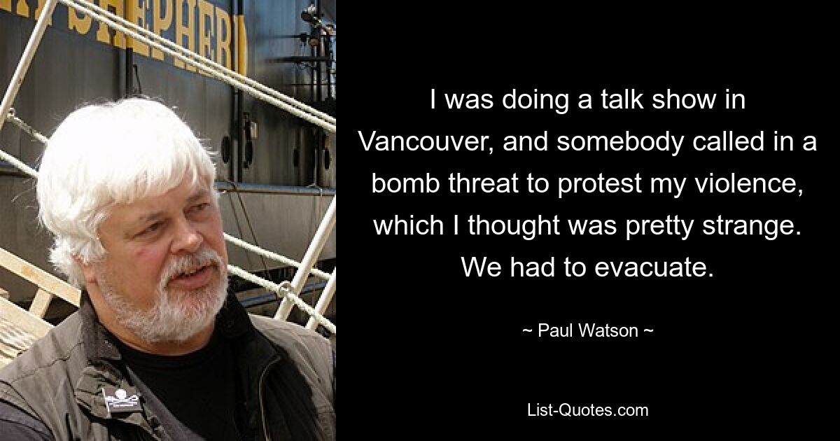 I was doing a talk show in Vancouver, and somebody called in a bomb threat to protest my violence, which I thought was pretty strange. We had to evacuate. — © Paul Watson