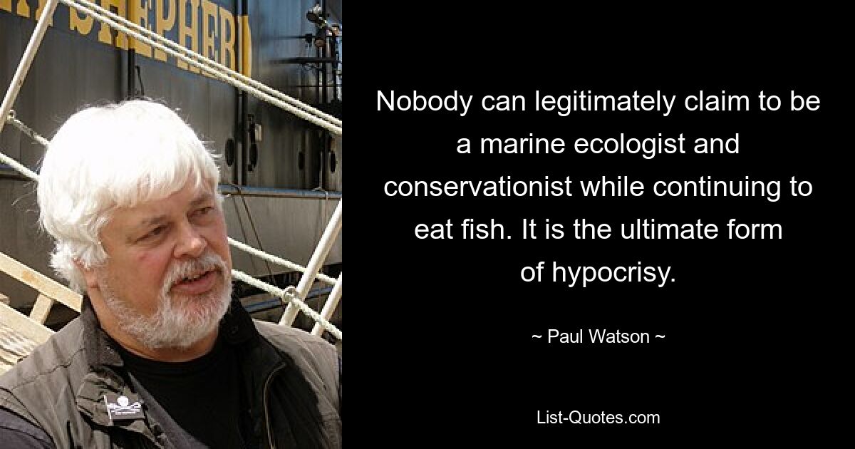 Nobody can legitimately claim to be a marine ecologist and conservationist while continuing to eat fish. It is the ultimate form of hypocrisy. — © Paul Watson