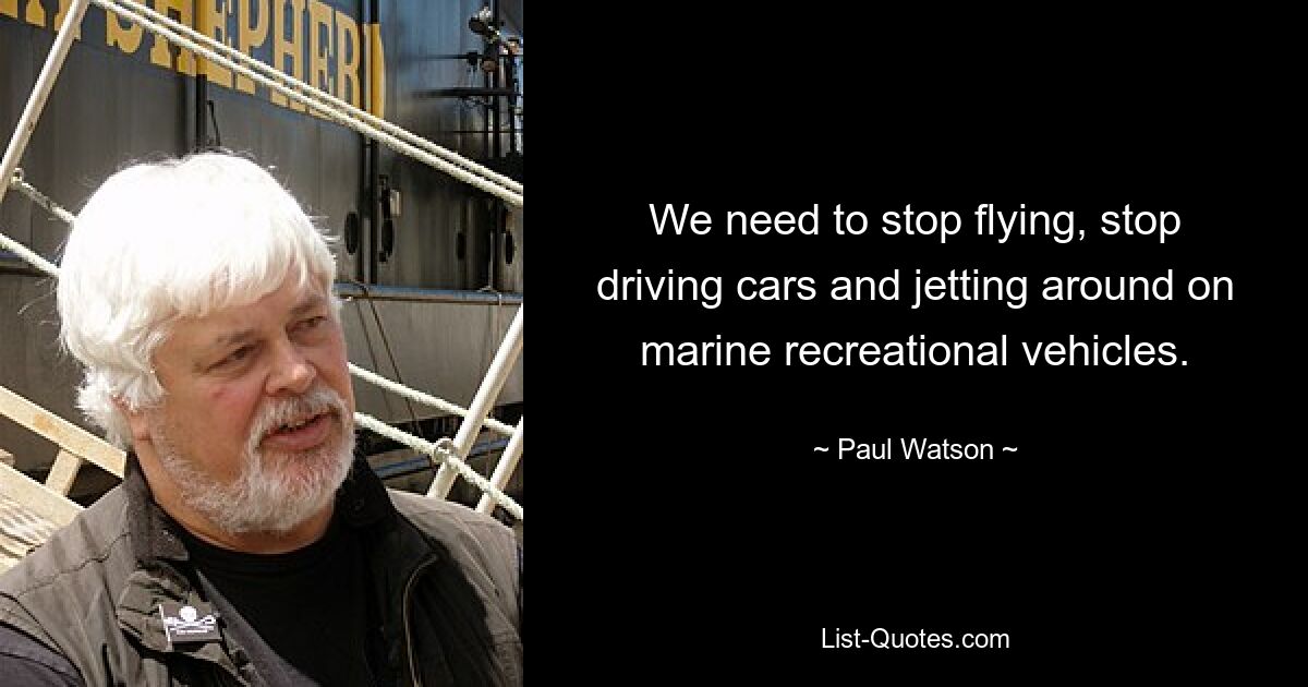 We need to stop flying, stop driving cars and jetting around on marine recreational vehicles. — © Paul Watson